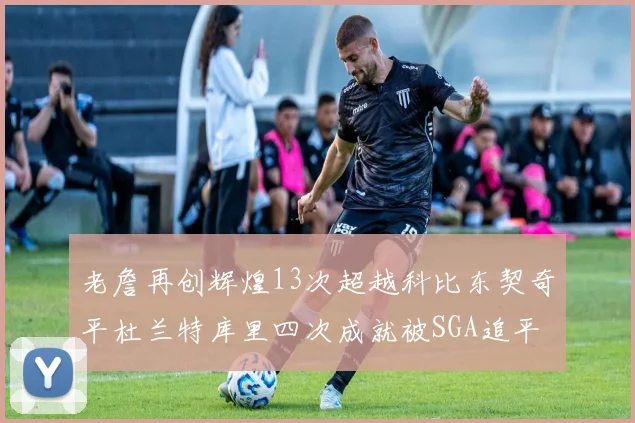 老詹再创辉煌13次超越科比东契奇平杜兰特库里四次成就被SGA追平