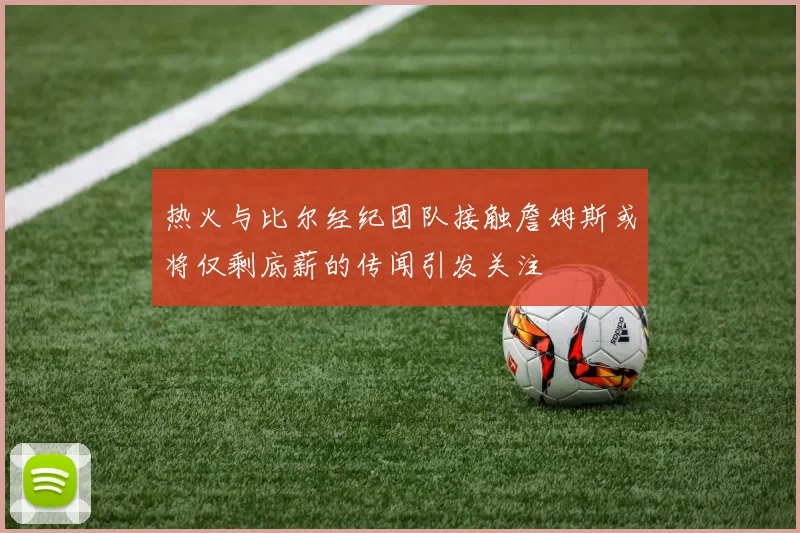 热火与比尔经纪团队接触詹姆斯或将仅剩底薪的传闻引发关注