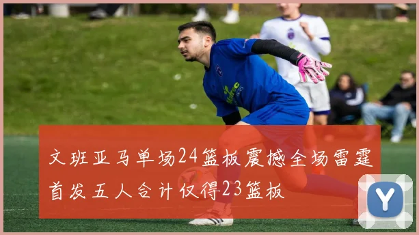 文班亚马单场24篮板震撼全场雷霆首发五人合计仅得23篮板